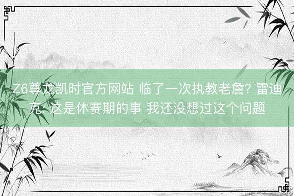 Z6尊龙凯时官方网站 临了一次执教老詹? 雷迪克: 这是休赛期的事 我还没想过这个问题