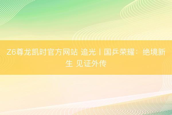 Z6尊龙凯时官方网站 追光丨国乒荣耀：绝境新生 见证外传