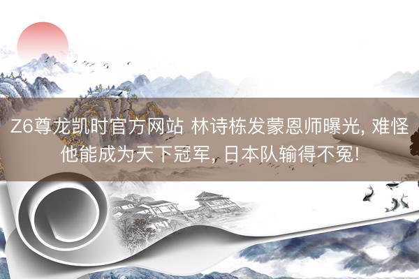 Z6尊龙凯时官方网站 林诗栋发蒙恩师曝光， 难怪他能成为天下冠军， 日本队输得不冤!