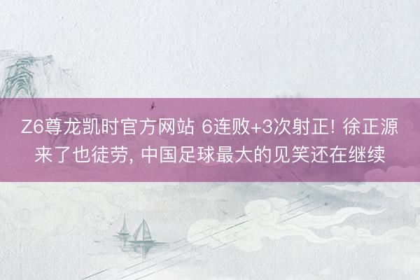 Z6尊龙凯时官方网站 6连败+3次射正! 徐正源来了也徒劳， 中国足球最大的见笑还在继续