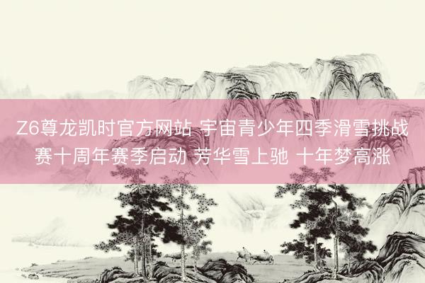 Z6尊龙凯时官方网站 宇宙青少年四季滑雪挑战赛十周年赛季启动 芳华雪上驰 十年梦高涨