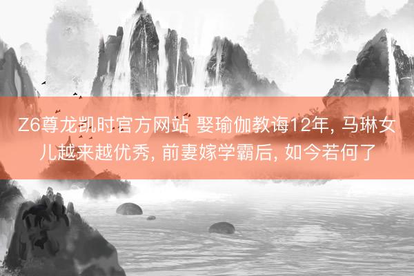 Z6尊龙凯时官方网站 娶瑜伽教诲12年， 马琳女儿越来越优秀， 前妻嫁学霸后， 如今若何了