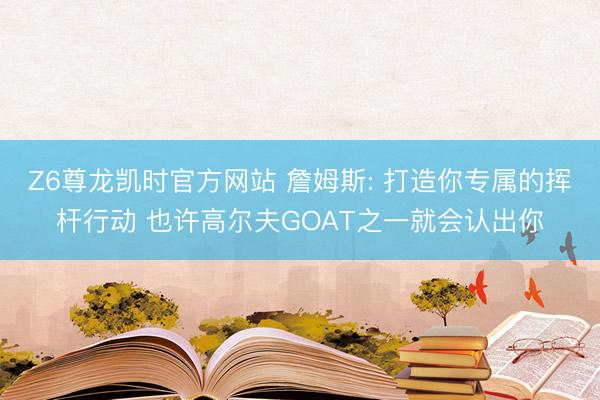 Z6尊龙凯时官方网站 詹姆斯: 打造你专属的挥杆行动 也许高尔夫GOAT之一就会认出你
