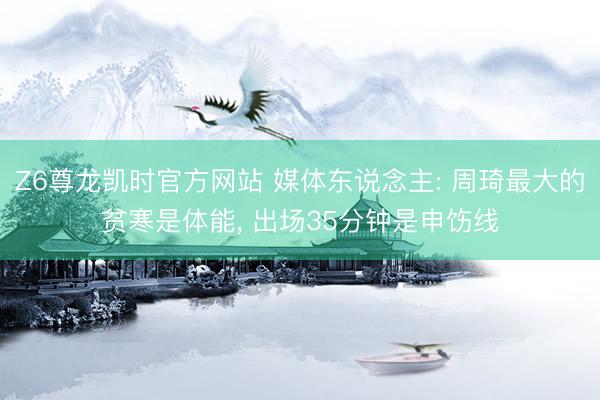Z6尊龙凯时官方网站 媒体东说念主: 周琦最大的贫寒是体能， 出场35分钟是申饬线