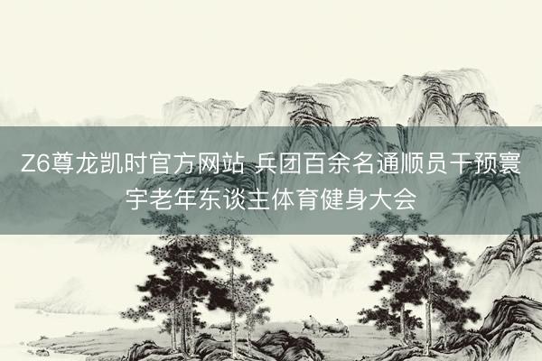 Z6尊龙凯时官方网站 兵团百余名通顺员干预寰宇老年东谈主体育健身大会