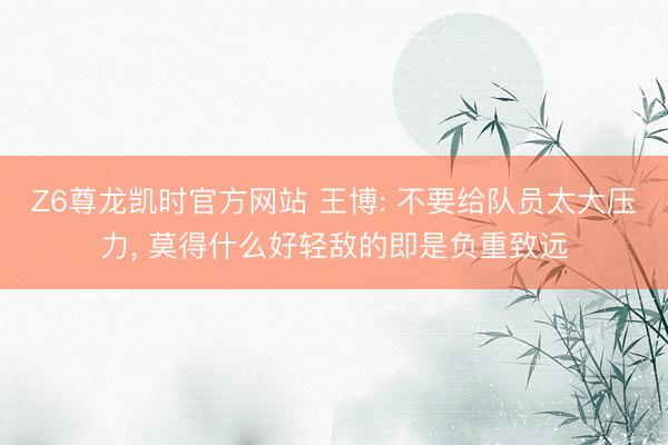 Z6尊龙凯时官方网站 王博: 不要给队员太大压力， 莫得什么好轻敌的即是负重致远