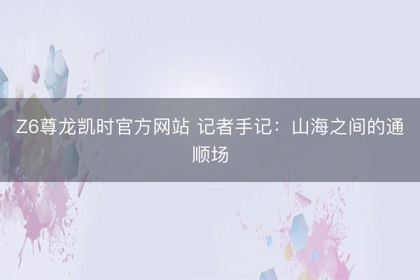 Z6尊龙凯时官方网站 记者手记：山海之间的通顺场