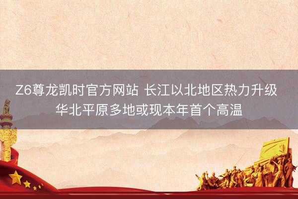 Z6尊龙凯时官方网站 长江以北地区热力升级 华北平原多地或现本年首个高温