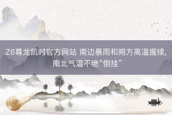 Z6尊龙凯时官方网站 南边暴雨和朔方高温握续， 南北气温不绝“倒挂”