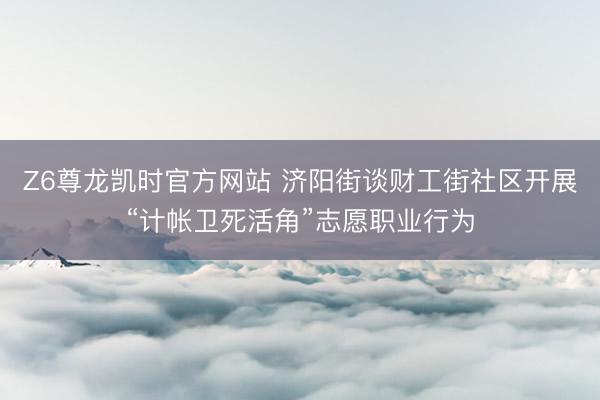 Z6尊龙凯时官方网站 济阳街谈财工街社区开展“计帐卫死活角”志愿职业行为