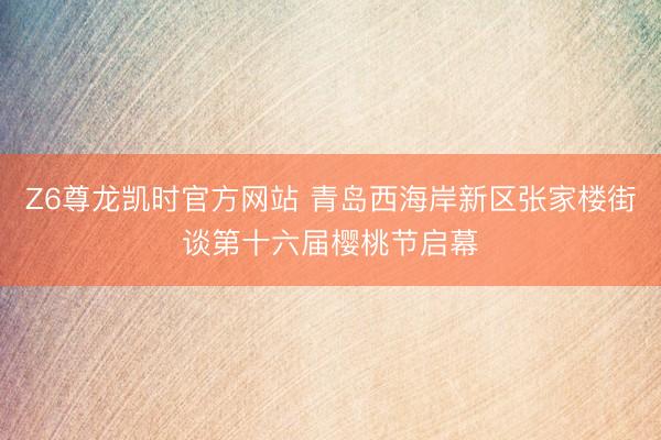 Z6尊龙凯时官方网站 青岛西海岸新区张家楼街谈第十六届樱桃节启幕