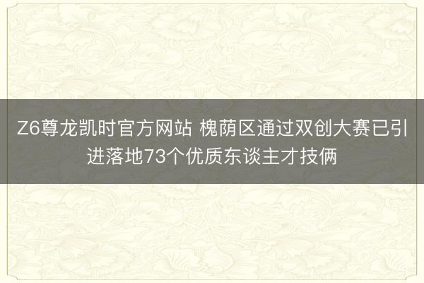 Z6尊龙凯时官方网站 槐荫区通过双创大赛已引进落地73个优质东谈主才技俩