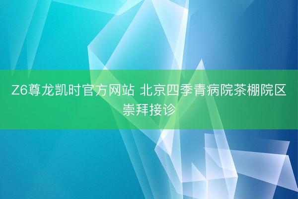 Z6尊龙凯时官方网站 北京四季青病院茶棚院区崇拜接诊