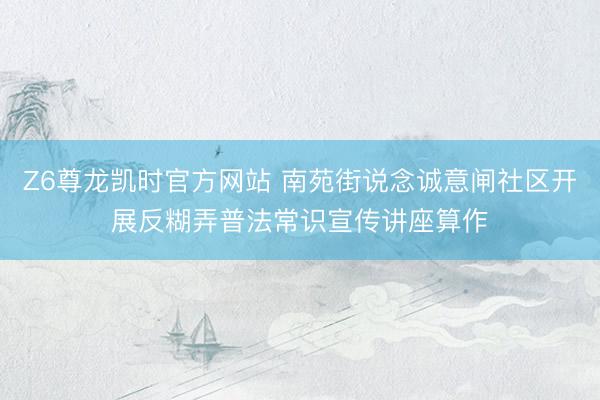 Z6尊龙凯时官方网站 南苑街说念诚意闸社区开展反糊弄普法常识宣传讲座算作
