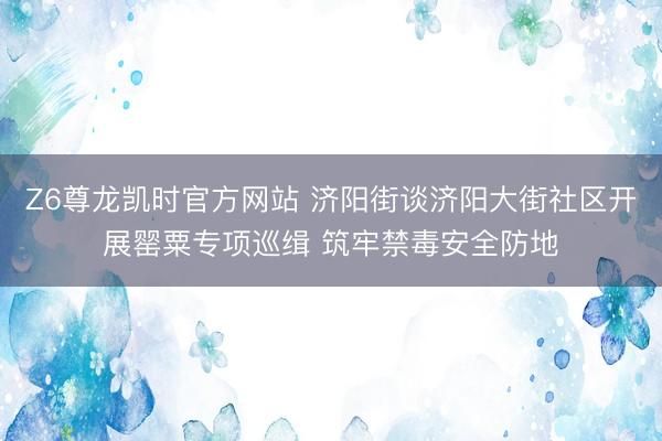 Z6尊龙凯时官方网站 济阳街谈济阳大街社区开展罂粟专项巡缉 筑牢禁毒安全防地