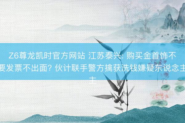 Z6尊龙凯时官方网站 江苏泰兴: 购买金首饰不要发票不出面? 伙计联手警方擒获洗钱嫌疑东说念主