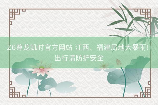 Z6尊龙凯时官方网站 江西、福建局地大暴雨! 出行请防护安全