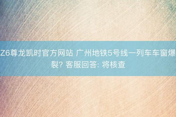 Z6尊龙凯时官方网站 广州地铁5号线一列车车窗爆裂? 客服回答: 将核查