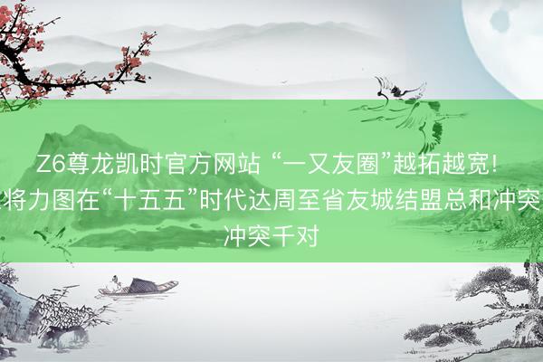 Z6尊龙凯时官方网站 “一又友圈”越拓越宽! 山东将力图在“十五五”时代达周至省友城结盟总和冲突千对