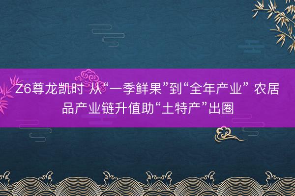 Z6尊龙凯时 从“一季鲜果”到“全年产业” 农居品产业链升值助“土特产”出圈