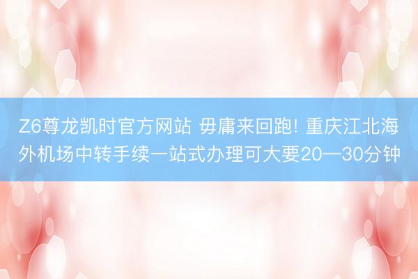 Z6尊龙凯时官方网站 毋庸来回跑! 重庆江北海外机场中转手续一站式办理可大要20—30分钟