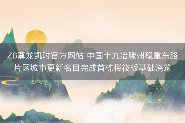 Z6尊龙凯时官方网站 中国十九冶滕州稳重东路片区城市更新名目完成首栋楼筏板基础浇筑