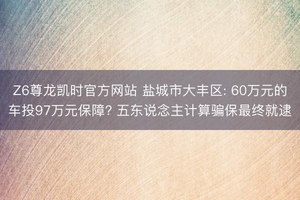 Z6尊龙凯时官方网站 盐城市大丰区: 60万元的车投97万元保障? 五东说念主计算骗保最终就逮
