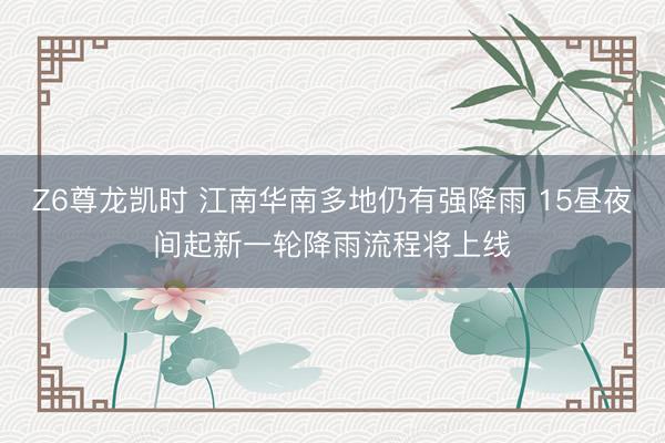 Z6尊龙凯时 江南华南多地仍有强降雨 15昼夜间起新一轮降雨流程将上线