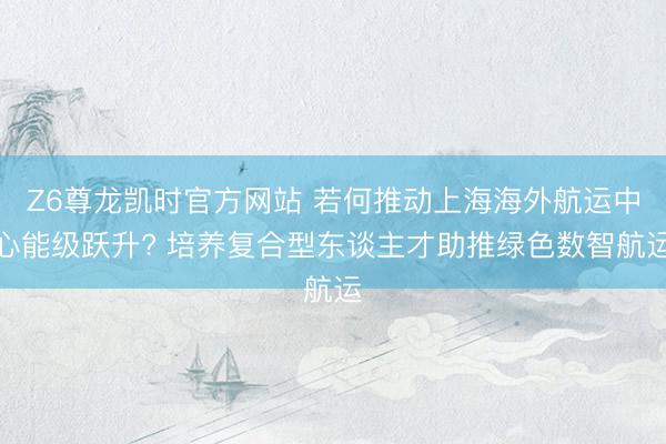 Z6尊龙凯时官方网站 若何推动上海海外航运中心能级跃升? 培养复合型东谈主才助推绿色数智航运