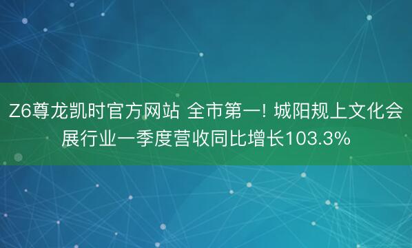 Z6尊龙凯时官方网站 全市第一! 城阳规上文化会展行业一季度营收同比增长103.3%