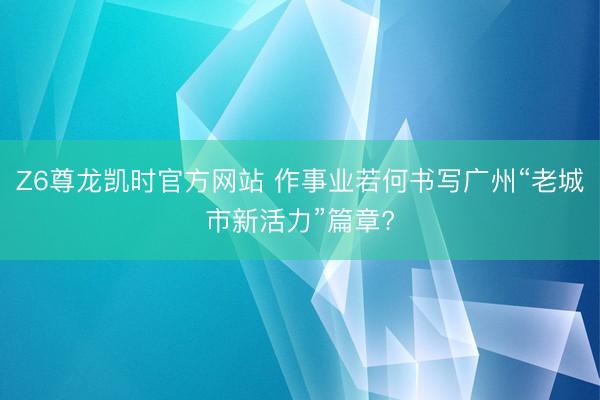Z6尊龙凯时官方网站 作事业若何书写广州“老城市新活力”篇章?