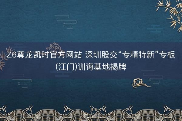 Z6尊龙凯时官方网站 深圳股交“专精特新”专板(江门)训诲基地揭牌