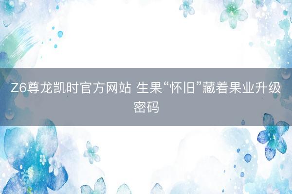 Z6尊龙凯时官方网站 生果“怀旧”藏着果业升级密码