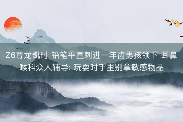 Z6尊龙凯时 铅笔平直刺进一年齿男孩颌下 耳鼻喉科众人辅导: 玩耍时手里别拿敏感物品