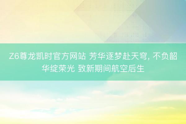 Z6尊龙凯时官方网站 芳华逐梦赴天穹， 不负韶华绽荣光 致新期间航空后生