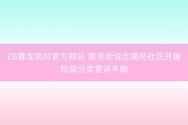 Z6尊龙凯时官方网站 南苑街说念南苑社区开展垃圾分类宣讲手脚