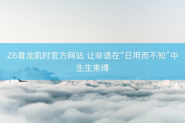 Z6尊龙凯时官方网站 让非遗在“日用而不知”中生生束缚