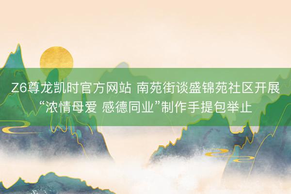 Z6尊龙凯时官方网站 南苑街谈盛锦苑社区开展“浓情母爱 感德同业”制作手提包举止