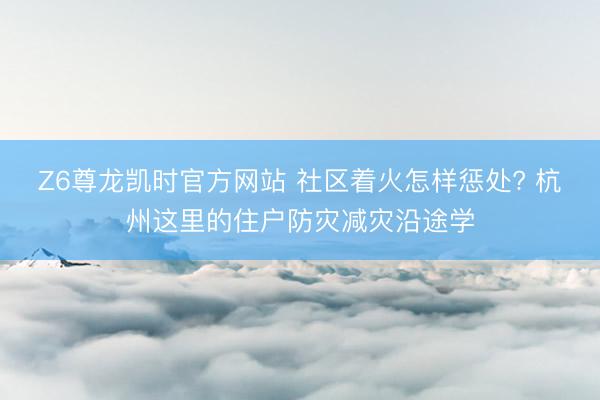 Z6尊龙凯时官方网站 社区着火怎样惩处? 杭州这里的住户防灾减灾沿途学