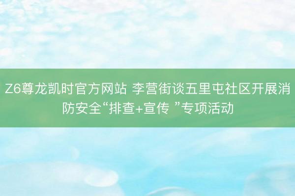 Z6尊龙凯时官方网站 李营街谈五里屯社区开展消防安全“排查+宣传 ”专项活动