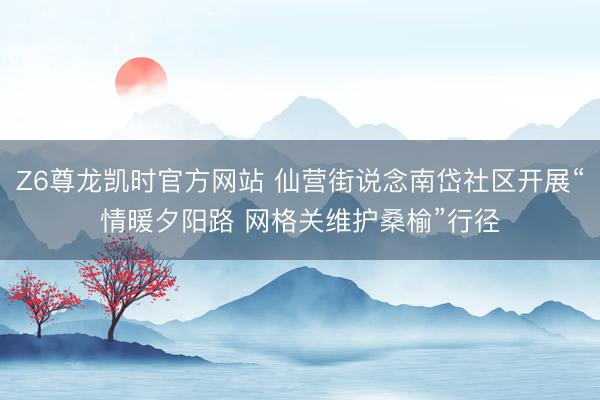 Z6尊龙凯时官方网站 仙营街说念南岱社区开展“情暖夕阳路 网格关维护桑榆”行径