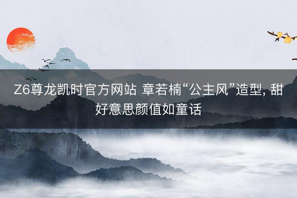 Z6尊龙凯时官方网站 章若楠“公主风”造型，<a href=