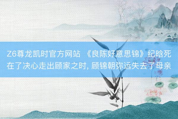 Z6尊龙凯时官方网站 《良陈好意思锦》纪晗死在了决心走出顾家之时， 顾锦朝弥远失去了母亲