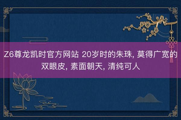 Z6尊龙凯时官方网站 20岁时的朱珠， 莫得广宽的双眼皮，<a href=