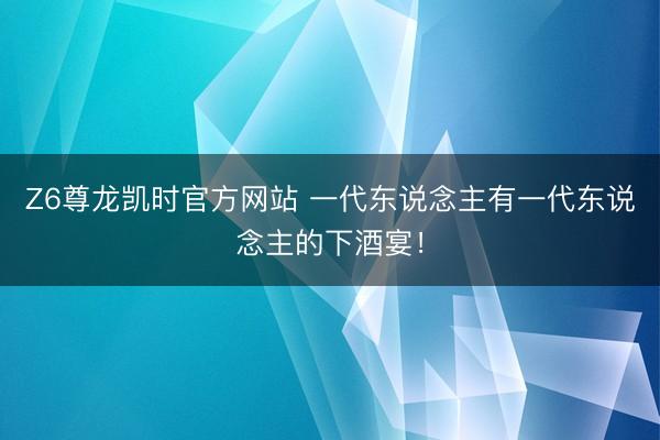 Z6尊龙凯时官方网站 一代东说念主有一代东说念主的下酒宴！