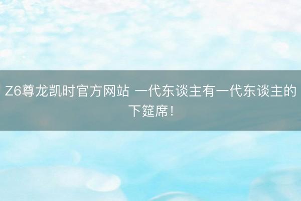 Z6尊龙凯时官方网站 一代东谈主有一代东谈主的下筵席！