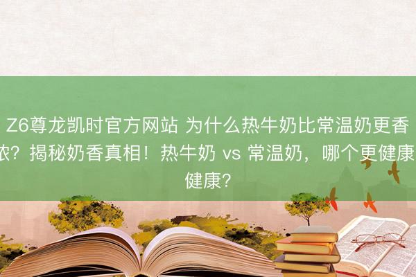 Z6尊龙凯时官方网站 为什么热牛奶比常温奶更香浓？揭秘奶香真相！热牛奶 vs 常温奶，哪个更健康？