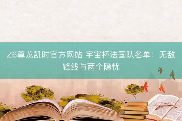 Z6尊龙凯时官方网站 宇宙杯法国队名单：无敌锋线与两个隐忧