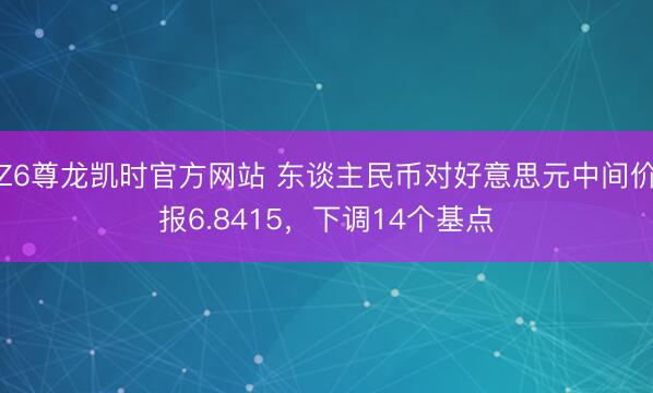 Z6尊龙凯时官方网站 东谈主民币对好意思元中间价报6.8415，下调14个基点