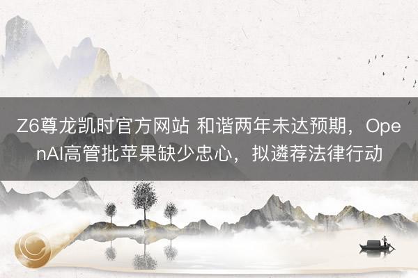 Z6尊龙凯时官方网站 和谐两年未达预期，OpenAI高管批苹果缺少忠心，拟遴荐法律行动